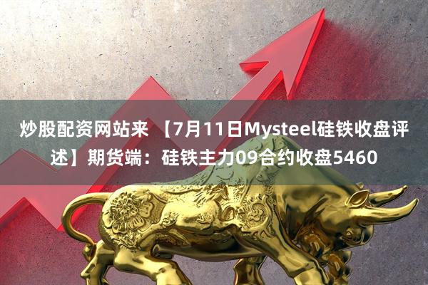 炒股配资网站来 【7月11日Mysteel硅铁收盘评述】期货端：硅铁主力09合约收盘5460