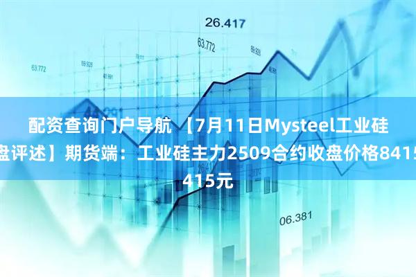 配资查询门户导航 【7月11日Mysteel工业硅收盘评述】期货端：工业硅主力2509合约收盘价格8415元
