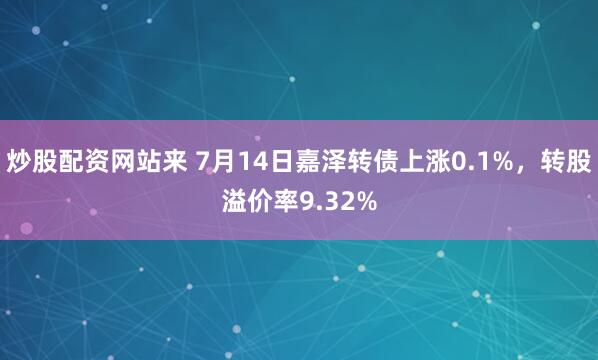炒股配资网站来 7月14日嘉泽转债上涨0.1%，转股溢价率9.32%
