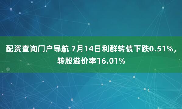 配资查询门户导航 7月14日利群转债下跌0.51%，转股溢价率16.01%