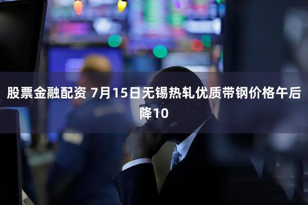 股票金融配资 7月15日无锡热轧优质带钢价格午后降10