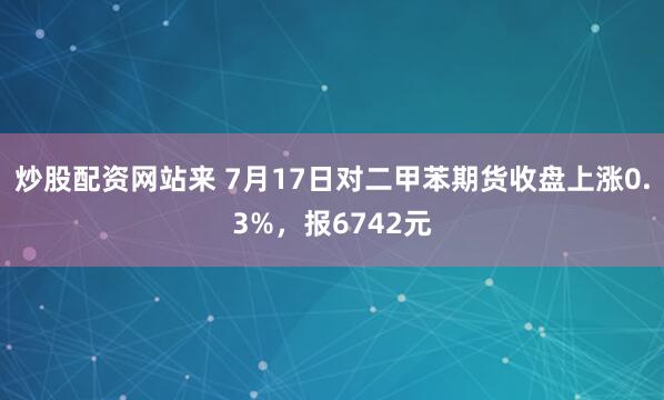 炒股配资网站来 7月17日对二甲苯期货收盘上涨0.3%，报6742元