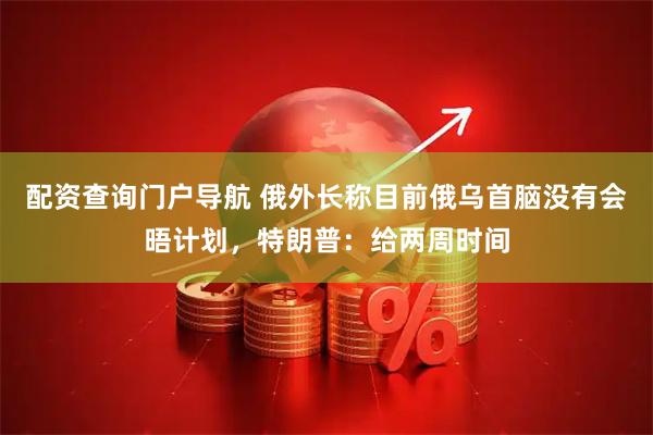配资查询门户导航 俄外长称目前俄乌首脑没有会晤计划，特朗普：给两周时间