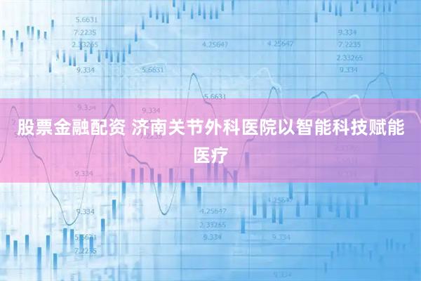 股票金融配资 济南关节外科医院以智能科技赋能医疗