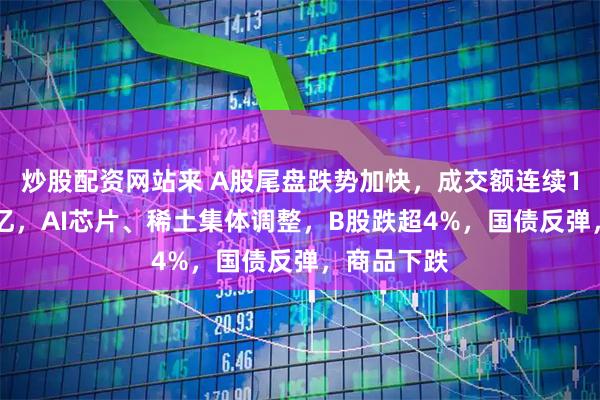 炒股配资网站来 A股尾盘跌势加快，成交额连续10日破2万亿，AI芯片、稀土集体调整，B股跌超4%，国债反弹，商品下跌