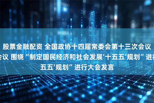 股票金融配资 全国政协十四届常委会第十三次会议举行全体会议 围绕“制定国民经济和社会发展‘十五五’规划”进行大会发言