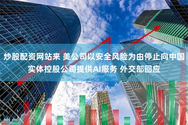 炒股配资网站来 美公司以安全风险为由停止向中国实体控股公司提供AI服务 外交部回应