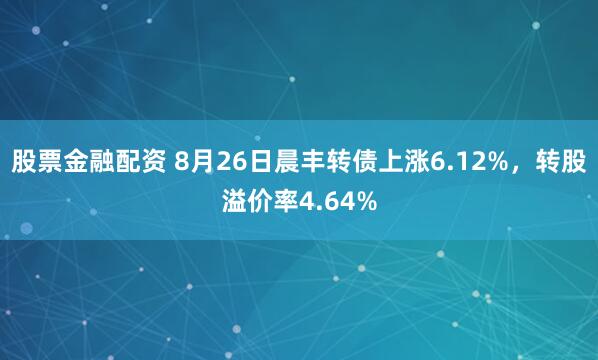 股票金融配资 8月26日晨丰转债上涨6.12%，转股溢价率4.64%