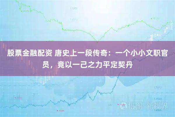 股票金融配资 唐史上一段传奇：一个小小文职官员，竟以一己之力平定契丹