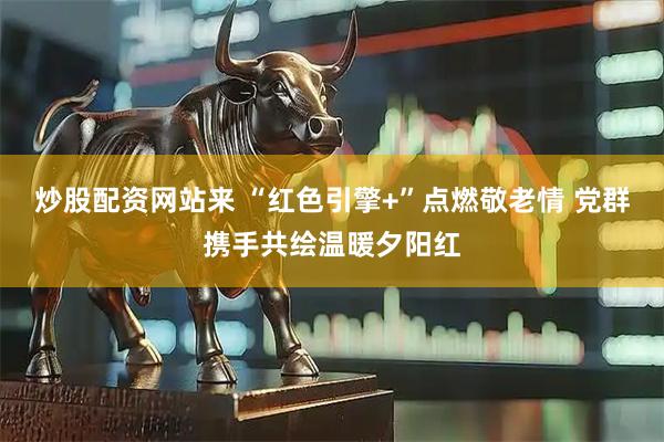 炒股配资网站来 “红色引擎+”点燃敬老情 党群携手共绘温暖夕阳红