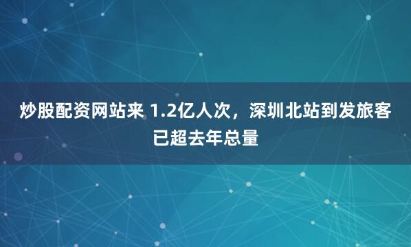 炒股配资网站来 1.2亿人次，深圳北站到发旅客已超去年总量
