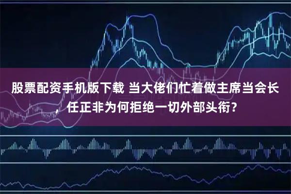 股票配资手机版下载 当大佬们忙着做主席当会长，任正非为何拒绝一切外部头衔？