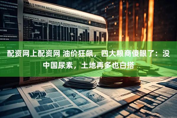 配资网上配资网 油价狂飙，四大粮商傻眼了：没中国尿素，土地再多也白搭