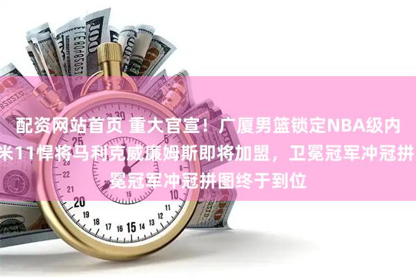 配资网站首页 重大官宣！广厦男篮锁定NBA级内线猛将，2米11悍将马利克威廉姆斯即将加盟，卫冕冠军冲冠拼图终于到位