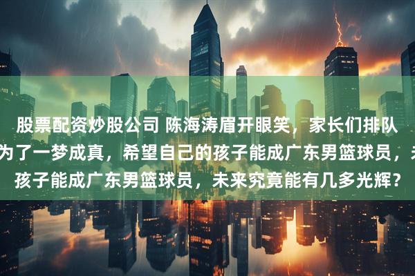 股票配资炒股公司 陈海涛眉开眼笑，家长们排队带孩子直奔东莞，竟是为了一梦成真，希望自己的孩子能成广东男篮球员，未来究竟能有几多光辉？