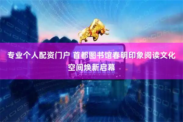 专业个人配资门户 首都图书馆春明印象阅读文化空间焕新启幕