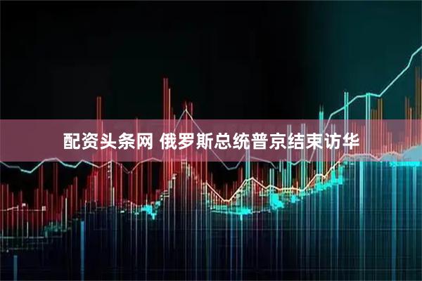 配资头条网 俄罗斯总统普京结束访华