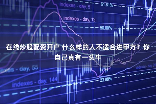 在线炒股配资开户 什么样的人不适合进甲方？你自己真有一头牛
