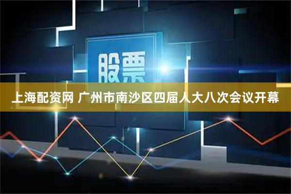 上海配资网 广州市南沙区四届人大八次会议开幕