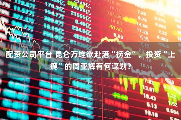 配资公司平台 昆仑万维欲赴港“捞金”，投资“上瘾”的周亚辉有何谋划？